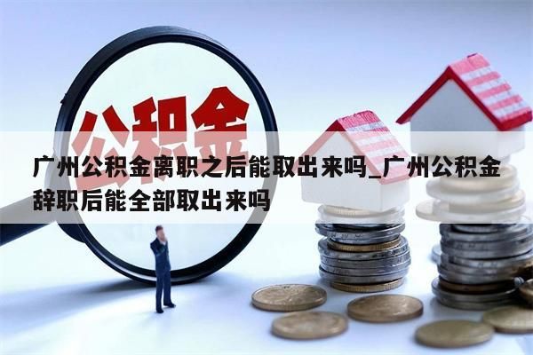 广州公积金离职之后能取出来吗_广州公积金辞职后能全部取出来吗