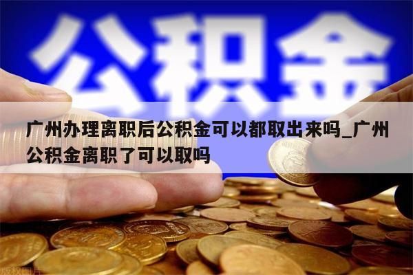 广州办理离职后公积金可以都取出来吗_广州公积金离职了可以取吗