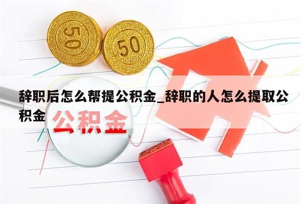 辞职后怎么帮提公积金_辞职的人怎么提取公积金